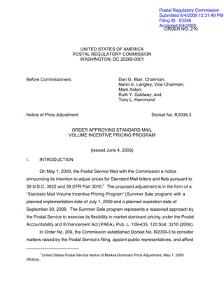 Postal Regulatory Commission
                                                                                 Submitted 6/4/2009 12:31:49 PM
                                                                                 Filing ID: 63340
                                                                                 Accepted 6/4/2009
                                                                                    ORDER NO. 219



                                 UNITED STATES OF AMERICA
                              POSTAL REGULATORY COMMISSION
                                WASHINGTON, DC 20268-0001



Before Commissioners:                                    Dan G. Blair, Chairman;
                                                         Nanci E. Langley, Vice Chairman;
                                                         Mark Acton;
                                                         Ruth Y. Goldway; and
                                                         Tony L. Hammond


Notice of Price Adjustment                                                  Docket No. R2009-3


                            ORDER APPROVING STANDARD MAIL
                           VOLUME INCENTIVE PRICING PROGRAM


                                        (Issued June 4, 2009)

I.      INTRODUCTION

        On May 1, 2009, the Postal Service filed with the Commission a notice
announcing its intention to adjust prices for Standard Mail letters and flats pursuant to
39 U.S.C. 3622 and 39 CFR Part 3010.1 The proposed adjustment is in the form of a
“Standard Mail Volume Incentive Pricing Program” (Summer Sale program) with a
planned implementation date of July 1, 2009 and a planned expiration date of
September 30, 2009. The Summer Sale program represents a reasoned approach by
the Postal Service to exercise its flexibility in market dominant pricing under the Postal
Accountability and Enhancement Act (PAEA), Pub. L. 109-435, 120 Stat. 3218 (2006).
        In Order No. 209, the Commission established Docket No. R2009-3 to consider
matters raised by the Postal Service’s filing, appoint public representatives, and afford


        1
            United States Postal Service Notice of Market-Dominant Price Adjustment, May 1, 2009
(Notice).
 