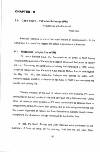 CHAPTER - 9
9.0 Case Study - pakistan Raitways (pR)
.The
pubtic frusl and eil be s€rcd.
Pakislan Raitways is one ot the major means o, communic€tion. Ar the
same tm€, it is ons of the biggest and oldest oryanizations in pakistan.
9.1 Histo.ical perspoctiv€ ot
Sn Henry Edward F€G, the
orscovercd the potentat of Kalachi as
rrnk - up The suvey tor construction
propos€d raihday tin€ fbm Karachi to
On May 13lh j861, fBt sjngt+rine
b€lween Karachiand Kotri, a distanc€
doubre tract raitway tjne.
PR
Commissioner of sindh in 1847 having
a seapod conc€tved th€ idea of ils faitway
of Ejlway tine condlcted in 1858. initialy
Koti, lhen to tvuttan, lahoe and beyond.
Railways wEs opened ror pubtic rraffic
of109 Kms By 1897 lt was conv€rled into
Dilferenl s€ctions of this pa.t of raitway, whicn now compnise pR, rere
consrLrcied in ihe tasr qua(or of tglh and earty part or rhe 2oth centuies. untiko
orh€r Ejl networts, most sedions of pR were construdeo as st6tegic lines io
safeguard lho British Empire in 19lh century, tt is an interesting coincid€nce lhai
ne present atignmenl of EiM€y line ,.om peshawar ro KaEchi ctoeotv folows
Alexander's line ot advan@ through Hindukush to the arabian Sea.
In 1865, ihe sindh, Punjab
Secretary ot State tor hdia On
and Delhi Railways we€ pu.chased by he
r$ January, 1886 this tine and olh€r State
147
 