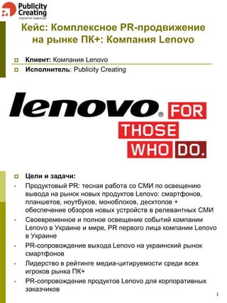 Кейс: Комплексное PR-продвижение
на рынке ПК+: Компания Lenovo




•

•

•
•
•

Клиент: Компания Lenovo
Исполнитель: Publicity Creating

Цели и задачи:
Продуктовый PR: тесная работа со СМИ по освещению
вывода на рынок новых продуктов Lenovo: смартфонов,
планшетов, ноутбуков, моноблоков, десктопов +
обеспечение обзоров новых устройств в релевантных СМИ
Своевременное и полное освещение событий компании
Lenovo в Украине и мире, PR первого лица компании Lenovo
в Украине
PR-сопровождение выхода Lenovo на украинский рынок
смартфонов
Лидерство в рейтинге медиа-цитируемости среди всех
игроков рынка ПК+
PR-сопровождение продуктов Lenovo для корпоративных
заказчиков

1

 