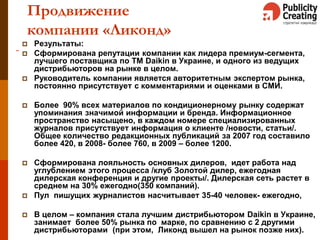 33
Продвижение
компании «Ликонд»
 Результаты:
 Сформирована репутации компании как лидера премиум-сегмента,
лучшего поставщика по ТМ Daikin в Украине, и одного из ведущих
дистрибьюторов на рынке в целом.
 Руководитель компании является авторитетным экспертом рынка,
постоянно присутствует с комментариями и оценками в СМИ.
 Более 90% всех материалов по кондиционерному рынку содержат
упоминания значимой информации и бренда. Информационное
пространство насыщено, в каждом номере специализированных
журналов присутствует информация о клиенте /новости, статьи/.
Общее количество редакционных публикаций за 2007 год составило
более 420, в 2008- более 760, в 2009 – более 1200.
 Сформирована лояльность основных дилеров, идет работа над
углублением этого процесса /клуб Золотой дилер, ежегодная
дилерская конференция и другие проекты/. Дилерская сеть растет в
среднем на 30% ежегодно(350 компаний).
 Пул пишущих журналистов насчитывает 35-40 человек- ежегодно,
 В целом – компания стала лучшим дистрибьютором Daikin в Украине,
занимает более 50% рынка по марке, по сравнению с 2 другими
дистрибьюторами (при этом, Ликонд вышел на рынок позже них).
 