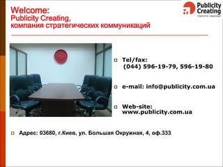 Welcome:
Publicity Creating,
компания стратегических коммуникаций
 Tel/fax:
(044) 596-19-79, 596-19-80
 e-mail: info@publicity.com.ua
 Web-site:
www.publicity.com.ua
 Адрес: 03680, г.Киев, ул. Большая Окружная, 4, оф.333
 