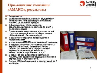 Продвижение компании
«АМАКО», результаты
 Результаты:
 Заложен информационный фундамент
положительной репутации компании
АМАКО (в деловой среде)
 Сформирован образ лидера
агропромышленного сектора (в СМИ и
деловой среде)
 Привлечено внимание представителей
государственной власти, отраслевых
объединений, бизнес-среды:
 к развитию отрасли, тенденциям и
перспективам
 к компании АМАКО и ее активной позиции
 Внедрены основные термины и тезисы:
аграрный бизнес, рентабельность
сельского хозяйства, эффективный
агротехнологический комплекс,
инвестиции в агробизнес и т.д.
 Создан образ директора компании
АМАКО, как одного из ведущих спикеров
агрорынка и агробизнеса.
 Более 1500 публикаций и репортажей за 5
месяцев.
6
 