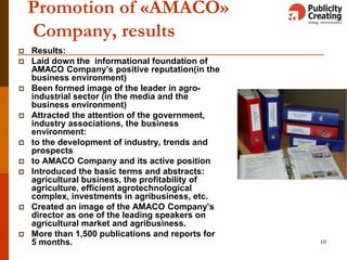 10
Promotion of «AMACO»
Company, results
 Results:
 Laid down the informational foundation of
AMACO Company’s positive reputation(in the
business environment)
 Been formed image of the leader in agro-
industrial sector (in the media and the
business environment)
 Attracted the attention of the government,
industry associations, the business
environment:
 to the development of industry, trends and
prospects
 to AMACO Company and its active position
 Introduced the basic terms and abstracts:
agricultural business, the profitability of
agriculture, efficient agrotechnological
complex, investments in agribusiness, etc.
 Created an image of the AMACO Company’s
director as one of the leading speakers on
agricultural market and agribusiness.
 More than 1,500 publications and reports for
5 months.
 
