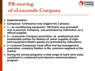 PR-moving
of «Leacond» Company
 Implementation:
 Companys‘ furtherance was staged into 3 phases-
 1 – air conditioning equipment TM Daikin was promoted,
and «Leacond» Company, was promoted by indirection, as а
official supplier.
 2 – «Leacond» Company promotion, as professional and
sustainable partner for dealers of pacer supplier of high-
tech equipment (Daikin goods are promoted by indirection)
 3 –Leacond Companys' head office and top-management
promotion, company fixation in the premium segment of the
market.
 During the annual programs a wide range of tools were used,
combined in a balanced and intensive communications
program.
 