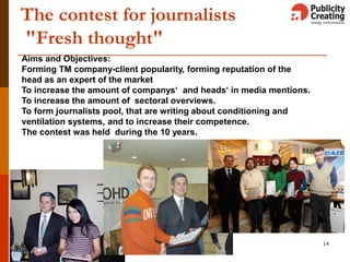 14
The contest for journalists
"Fresh thought"
Aims and Objectives:
Forming TM company-client popularity, forming reputation of the
head as an expert of the market
To increase the amount of companys‘ and heads‘ in media mentions.
To increase the amount of sectoral overviews.
To form journalists pool, that are writing about conditioning and
ventilation systems, and to increase their competence.
The contest was held during the 10 years.
 