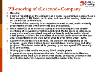 16
PR-moving of «Leacond» Company
 Results:
 Formed reputation of the company as a pacer in a premium segment, as a
best supplier of TM Daikin in Ukraine, and one of the leading distributor
on the market on the whole.
 The head of the company is a competent market expert, and constantly
presented in media with comments and evaluations.
 More than 90% of all materials about air conditioning market contain
mentions of relevant information and brand. Media scene is intense, in
every volume of specialized magazines there is an information about
client (news, articles). Total number of editorial publications for the year
2007 amounted to more than 420 in 2008 to over 760 in 2009 - 1200.
 Loyalty of main dealers is formed, the work on the deepening of the
process is on/ Club Golden dealer, annual dealer conference and other
projects. /The dealer network is growing by an average of 30% annually
(350 companies).
 Writing journalist pool is counting 35-40 people yearly.
 In general- company becomes the bets Daikin distributor in Ukraine,
occupies more than 50% of the market brand, compared with two other
distributors (wherein, Leakond entered the market after them).
 