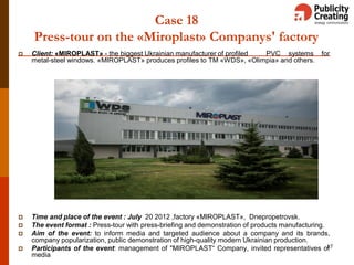 Case 18
Press-tour on the «Miroplast» Companys' factory
 Client: «MIROPLAST» - the biggest Ukrainian manufacturer of profiled PVC systems for
metal-steel windows. «MIROPLAST» produces profiles to ТМ «WDS», «Olimpia» and others.
 Time and place of the event : July 20 2012 ,factory «MIROPLAST», Dnepropetrovsk.
 The event format : Press-tour with press-briefing and demonstration of products manufacturing.
 Aim of the event: to inform media and targeted audience about a company and its brands,
company popularization, public demonstration of high-quality modern Ukrainian production.
 Participants of the event: management of "MIROPLAST“ Company, invited representatives of
media
17
 