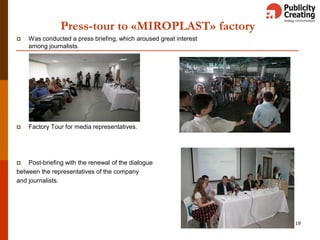  Was conducted a press briefing, which aroused great interest
among journalists.
 Factory Tour for media representatives.
 Post-briefing with the renewal of the dialogue
between the representatives of the company
and journalists.
18
Press-tour to «MIROPLAST» factory
 