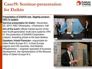 Case19: Seminar-presentation
for Daikin
Presentation of DAIKIN new flagship product -
VRV IV system
Seminar-presentation for Daikin : November,
29, 2012. NSC Olimpiyskiy, «Champion» hall
Aim of the event: official market launch of the
new fourth-generation multi-zone systems VRV
IV, the production of DAIKIN Corporation
(Japan). Awarding prizes to the best dealers.
Speakers: Kristof Piersman– responsible for
sales Daikin Europe N.V. in East Europe
regions and CIS countries. And Maksim
Mihailichenko- – engineer specialist of business
development, the representative of the Moscow
office of Daikin Europe N.V.
 