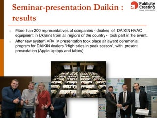 Seminar-presentation Daikin :
results
o More than 200 representatives of companies - dealers of DAIKIN HVAC
equipment in Ukraine from all regions of the country - took part in the event.
o After new system VRV IV presentation took place an award ceremonial
program for DAIKIN dealers "High sales in peak season“, with present
presentation (Apple laptops and tables).
 