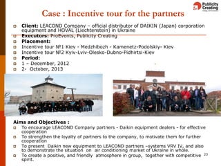 Case : Incentive tour for the partners
 Client: LEACOND Сompany – official distributor of DAIKIN (Japan) corporation
equipment and HOVAL (Liechtenstein) in Ukraine
 Executors: ProEvents, Publicity Creating
 Placement:
 Incentive tour №1 Kiev - Medzhibozh - Kamenetz-Podolskiy- Kiev
 Incentive tour №2 Kyiv-Lviv-Olesko-Dubno-Pidhirtsi-Kiev
 Period:
 1 – December, 2012
 2- October, 2013
Aims and Objectives :
 To encourage LEACOND Company partners - Daikin equipment dealers - for effective
cooperation
 To strengthen the loyalty of partners to the company, to motivate them for further
cooperation
 To present Daikin new equipment to LEACOND partners –systems VRV IV, and also
to demonstrate the situation on air conditioning market of Ukraine in whole.
 To create a positive, and friendly atmosphere in group, together with competitive
spirit.
23
 