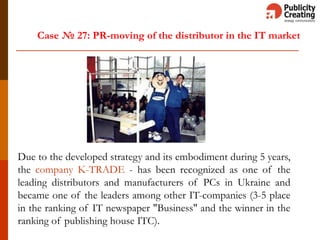 Case № 27: PR-moving of the distributor in the IT market
Due to the developed strategy and its embodiment during 5 years,
the company K-TRADE - has been recognized as one of the
leading distributors and manufacturers of PCs in Ukraine and
became one of the leaders among other IT-companies (3-5 place
in the ranking of IT newspaper "Business" and the winner in the
ranking of publishing house ITC).
 