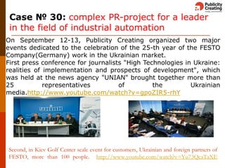 Second, in Kiev Golf Center scale event for customers, Ukrainian and foreign partners of
FESTO, more than 100 people. http://www.youtube.com/watch?v=Yu73QcaTaXE
On September 12-13, Publicity Creating organized two major
events dedicated to the celebration of the 25-th year of the FESTO
Company(Germany) work in the Ukrainian market.
First press conference for journalists "High Technologies in Ukraine:
realities of implementation and prospects of development", which
was held at the news agency "UNIAN" brought together more than
25 representatives of the Ukrainian
media.http://www.youtube.com/watch?v=gpoZIR5-rhY
Case № 30: complex PR-project for a leader
in the field of industrial automation
 