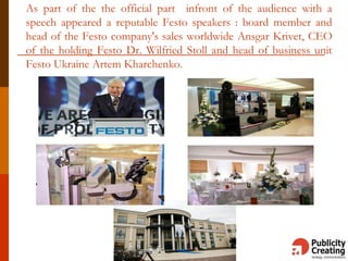 As part of the the official part infront of the audience with a
speech appeared a reputable Festo speakers : board member and
head of the Festo company's sales worldwide Ansgar Krivet, CEO
of the holding Festo Dr. Wilfried Stoll and head of business unit
Festo Ukraine Artem Kharchenko.
 