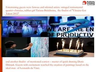 Entertaining guests were famous and talented artists: stringed instrumental
quartet «Asturia», rubber girl Tatiana Balakhnina, the finalist of "Ukraine Got
Talent 2012"
and another finalist of mentioned contest – master of quick drawing Denis
Ditinjuk. Guests with excitement watched the creation of paintings based on the
ideal man of Leonardo da Vinci.
 