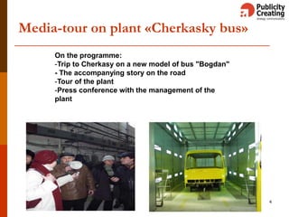 4
Media-tour on plant «Cherkasky bus»
On the programme:
-Trip to Cherkasy on a new model of bus "Bogdan"
- The accompanying story on the road
-Tour of the plant
-Press conference with the management of the
plant
 
