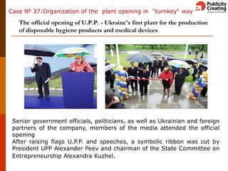 Кейс: организация открытия завода «под ключ»
The official opening of U.P.P. - Ukraine's first plant for the production
of disposable hygiene products and medical devices
Senior government officials, politicians, as well as Ukrainian and foreign
partners of the company, members of the media attended the official
opening
After raising flags U.P.P. and speeches, a symbolic ribbon was cut by
President UPP Alexander Peev and chairman of the State Committee on
Entrepreneurship Alexandra Kuzhel.
Case № 37:Organization of the plant opening in "turnkey“ way
 