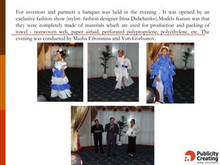 For investors and partners a banquet was held in the evening . It was opened by an
exclusive fashion show (stylist- fashion designer Irina Didichenko).Models feature was that
they were completely made of materials which are used for production and packing of
towel - nonwoven web, paper airlaid, perforated polypropylene, polyethylene, etc. The
evening was conducted by Masha Efrosinina and Yuri Gorbunov.
 