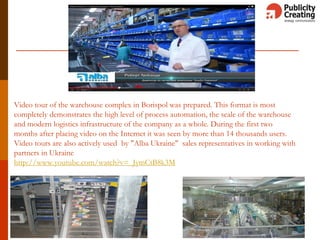 Video tour of the warehouse complex in Borispol was prepared. This format is most
completely demonstrates the high level of process automation, the scale of the warehouse
and modern logistics infrastructure of the company as a whole. During the first two
months after placing video on the Internet it was seen by more than 14 thousands users.
Video tours are also actively used by "Alba Ukraine" sales representatives in working with
partners in Ukraine
http://www.youtube.com/watch?v=_JymCtB8k3M
 