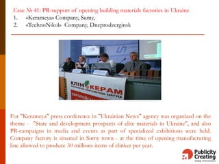 For "Kerameya" press conference in "Ukrainian News" agency was organized on the
theme - "State and development prospects of elite materials in Ukraine", and also
PR-campaigns in media and events as part of specialized exhibitions were held.
Company factory is situated in Sumy town - at the time of opening manufacturing
line allowed to produce 30 millions items of clinker per year.
Case № 41: PR-support of opening building materials factories in Ukraine
1. «Kerameya» Company, Sumy,
2. «TechnoNikol» Company, Dneprodzerginsk
 