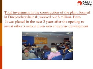Total investment in the construction of the plant, located
in Dneprodzerzhainsk, worked out 8 million. Euro.
It was planed in the next 3 years after the opening to
invest other 3 million Euro into enterprise development
 