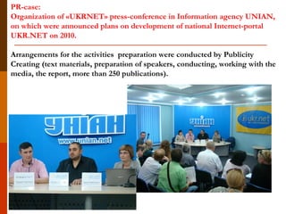 PR-case:
Organization of «UKRNET» press-conference in Information agency UNIAN,
on which were announced plans on development of national Internet-portal
UKR.NET on 2010.
Arrangements for the activities preparation were conducted by Publicity
Creating (text materials, preparation of speakers, conducting, working with the
media, the report, more than 250 publications).
 