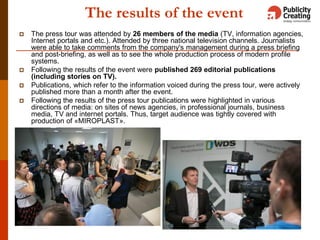 The results of the event
 The press tour was attended by 26 members of the media (TV, information agencies,
Internet portals and etc.). Attended by three national television channels. Journalists
were able to take comments from the company's management during a press briefing
and post-briefing, as well as to see the whole production process of modern profile
systems.
 Following the results of the event were published 269 editorial publications
(including stories on TV).
 Publications, which refer to the information voiced during the press tour, were actively
published more than a month after the event.
 Following the results of the press tour publications were highlighted in various
directions of media: on sites of news agencies, in professional journals, business
media, TV and internet portals. Thus, target audience was tightly covered with
production of «MIROPLAST».
11
 