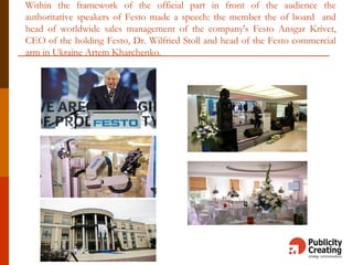 Within the framework of the official part in front of the audience the
authoritative speakers of Festo made a speech: the member the of board and
head of worldwide sales management of the company's Festo Ansgar Krivet,
CEO of the holding Festo, Dr. Wilfried Stoll and head of the Festo commercial
arm in Ukraine Artem Kharchenko.
 