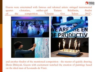 Guests were entertained with famous and talented artists: stringed instrumental
quartet «Asturias», rubber-girl Tatiana Balakhnin, finalist
of the competition "Ukraine Got Talent 2012“,
and another finalist of the mentioned competition - the master of quickly drawing
Denis Ditinyuk. Guests with excitement watched the creation of paintings based
on the ideal man of Leonardo da Vinci.
 