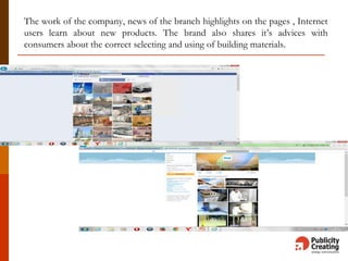 The work of the company, news of the branch highlights on the pages , Internet
users learn about new products. The brand also shares it’s advices with
consumers about the correct selecting and using of building materials.
 