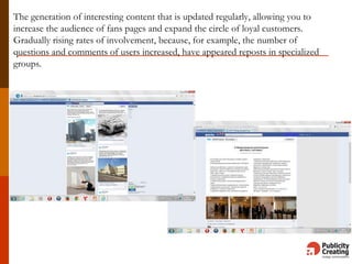 The generation of interesting content that is updated regularly, allowing you to
increase the audience of fans pages and expand the circle of loyal customers.
Gradually rising rates of involvement, because, for example, the number of
questions and comments of users increased, have appeared reposts in specialized
groups.
 