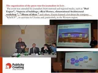 The organization of the press tour for journalists in Lviv.
The event was attended by journalists from national and regional media, such as "Bud
Expert", “Aspects of building», «Real Home», «International Architectural
workshop ", " House of ideas " and others. Guests learned a lot about the company
"KNAUF" , its activities in Ukraine and, particularly, in the Western region.
 