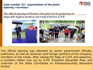 Кейс: организация открытия завода «под ключ»
The official opening of Ukraine's first plant for the production of
disposable hygiene products and medical devices U.P.P.
The official opening was attended by senior government officials,
politicians, as well as Ukrainian and foreign partners of the company,
members of the media. After raising the flags of U.P.P. and speeches,
a symbolic ribbon was cut by U.P.P. President Alexander Peev and
chairman of the State Committee on Entrepreneurship Alexandra
Kuzhel.
Case number 37: organization of the plant
opening «turnkey»
 