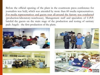 Before the official opening of the plant in the courtroom press conference for
journalists was held, which was attended by more than 60 media representatives.
For media representatives and guests tour all-around the factory was conducted
(production-laboratory-warehouse). Management staff and specialists of U.P.P.
briefed the guests on the main stage of the production and testing of sanitary
pads Angels - the first production of the plant.
 