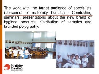 The work with the target audience of specialists
(personnel of maternity hospitals). Conducting
seminars, presentations about the new brand of
hygiene products, distribution of samples and
branded polygraphy.
 