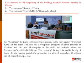 For "Kerameya" the press conference was organized in the news agency "Ukrainian
News" on the topic «The state and development prospects of luxury materials in
Ukraine», and also held PR-campaign in the media and activities within the
framework of specialized exhibitions. The company's factory is located in the city of
Sumy - by the opening period, the production line allowed to produce 30 millions
pcs. of clinker bricks per year.
Case number 41: PR-supporting of the building materials factories opening in
Ukraine
1. The company "Kerameya" Sumy,
2. The company "TekhnoNIKOL" Dneprodzerzhinsk
 