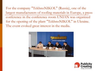 For the company "TekhnoNIKOL" (Russia), one of the
largest manufacturers of roofing materials in Europe, a press
conference in the conference room UNIAN was organized
for the opening of the plant "TekhnoNIKOL" in Ukraine.
The event evoked great interest in the media.
 