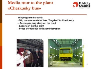 3
Media tour to the plant
«Cherkasky bus»
The program includes:
- Trip on new model of bus "Bogdan" to Cherkassy
- Accompanying story on the road
- Excursion on the plant
- Press conference with administration
 