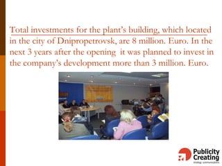 Total investments for the plant’s building, which located
in the city of Dnipropetrovsk, are 8 million. Euro. In the
next 3 years after the opening it was planned to invest in
the company’s development more than 3 million. Euro.
 