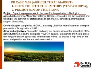 PR CASE №50 (AGRICULTURAL MARKET):
1. PRESS TOUR TO THE FACTORY (YEVPATORIYA),
2. PROMOTION OF THE BIONA
Project: Organizing a press tour to the plant for the production of biologics
agricultural enterprise "Niva" (Yevpatoriya, Crimea), involved in the development and
fielding of the seminar for professionals of agri-market, consulting, informational
support of activities.
Client: Group of companies "BIONA", a leading Ukrainian manufacturer of biological
preparations for agriculture, 2010.
Aims and objectives: To develop and carry out on-site seminar for specialists of the
agricultural market on the enterprise "Niva". In parallel, to organize and hold a press
tour for journalists of specialized and business media. To provide a high level of the
event and positive feedback upon its completion.
 