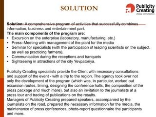 SOLUTION
Solution: A comprehensive program of activities that successfully combines
information, business and entertainment part.
The main components of the program are:
• Excursion on the enterprise (laboratory, manufacturing, etc.)
• Press–Meeting with management of the plant for the media
• Seminar for specialists (with the participation of leading scientists on the subject,
as well as practicing farmers).
• Communication during the receptions and banquets
• Sightseeing in attractions of the city Yevpatoriya.
Publicity Creating specialists provide the Client with necessary consultations
and support of the event - with a trip to the region. The agency took over not
only the development of the program (which was, in particular, worked out
excursion routes, timing, designing the conference halls, the composition of the
press package and much more), but also an invitation to the journalists at a
press tour and tracing of publications on the results.
Managers of Publicity Creating prepared speakers, accompanied by the
journalists on the road, prepared the necessary information for the media, the
maintenance of press conferences, photo-report questionnaire the participants
and more.
 