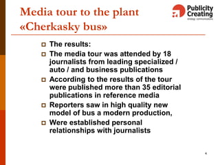 4
Media tour to the plant
«Cherkasky bus»
 The results:
 The media tour was attended by 18
journalists from leading specialized /
auto / and business publications
 According to the results of the tour
were published more than 35 editorial
publications in reference media
 Reporters saw in high quality new
model of bus a modern production,
 Were established personal
relationships with journalists
 