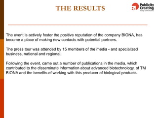 THE RESULTS
The event is actively foster the positive reputation of the company BIONA, has
become a place of making new contacts with potential partners.
The press tour was attended by 15 members of the media - and specialized
business, national and regional.
Following the event, came out a number of publications in the media, which
contributed to the disseminate information about advanced biotechnology, of TM
BIONA and the benefits of working with this producer of biological products.
 