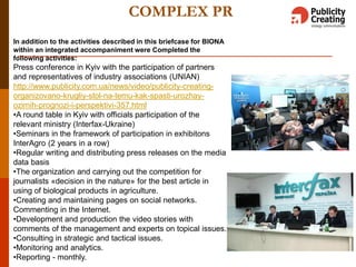 COMPLEX PR
In addition to the activities described in this briefcase for BIONA
within an integrated accompaniment were Completed the
following activities:
Press conference in Kyiv with the participation of partners
and representatives of industry associations (UNIAN)
http://www.publicity.com.ua/news/video/publicity-creating-
organizovano-krugliy-stol-na-temu-kak-spasti-urozhay-
ozimih-prognozi-i-perspektivi-357.html
•A round table in Kyiv with officials participation of the
relevant ministry (Interfax-Ukraine)
•Seminars in the framework of participation in exhibitons
InterAgro (2 years in a row)
•Regular writing and distributing press releases on the media
data basis
•The organization and carrying out the competition for
journalists «decision in the nature» for the best article in
using of biological products in agriculture.
•Creating and maintaining pages on social networks.
Commenting in the Internet.
•Development and production the video stories with
comments of the management and experts on topical issues.
•Consulting in strategic and tactical issues.
•Monitoring and analytics.
•Reporting - monthly.
 