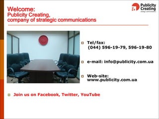 Welcome:
Publicity Creating,
company of strategic communications
 Tel/fax:
(044) 596-19-79, 596-19-80
 e-mail: info@publicity.com.ua
 Web-site:
www.publicity.com.ua
 Join us on Facebook, Twitter, YouTube
 