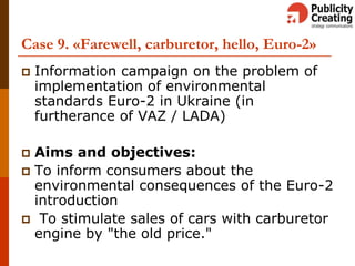 Case 9. «Farewell, carburetor, hello, Euro-2»
 Information campaign on the problem of
implementation of environmental
standards Euro-2 in Ukraine (in
furtherance of VAZ / LADA)
 Aims and objectives:
 To inform consumers about the
environmental consequences of the Euro-2
introduction
 To stimulate sales of cars with carburetor
engine by "the old price."
 