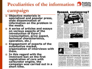 Peculiarities of the information
campaign
 Objective materials in
specialized and popular press,
wide dissemination of
information on the problem in
the media.
 A series of articles and essays
on various aspects of the
introduction of Euro-2
(consumption, price aspect,
technical characteristics,
operation, etc.)
 Engagement of experts of the
automotive market,
organization of interviews with
them.
 In this regard with the
imminent ban on the first
registration of cars with
carburetor engine, the
campaign was carried out in a
short time.
 