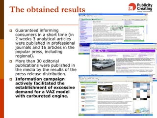 The obtained results
 Guaranteed informing
consumers in a short time (in
2 weeks 3 analytical articles
were published in professional
journals and 16 articles in the
popular press, including
regional).
 More than 30 editorial
publications were published in
the media by the results of the
press release distribution.
 Information campaign
actively facilitated the
establishment of excessive
demand for a VAZ model
with carbureted engine.
 