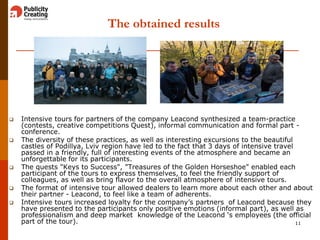 The obtained results
 Intensive tours for partners of the company Leacond synthesized a team-practice
(contests, creative competitions Quest), informal communication and formal part -
conference.
 The diversity of these practices, as well as interesting excursions to the beautiful
castles of Podillya, Lviv region have led to the fact that 3 days of intensive travel
passed in a friendly, full of interesting events of the atmosphere and became an
unforgettable for its participants.
 The quests "Keys to Success", "Treasures of the Golden Horseshoe" enabled each
participant of the tours to express themselves, to feel the friendly support of
colleagues, as well as bring flavor to the overall atmosphere of intensive tours.
 The format of intensive tour allowed dealers to learn more about each other and about
their partner - Leacond, to feel like a team of adherents.
 Intensive tours increased loyalty for the company’s partners of Leacond because they
have presented to the participants only positive emotions (informal part), as well as
professionalism and deep market knowledge of the Leacond ‘s employees (the official
part of the tour). 11
 