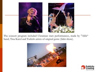 The concert program included Ukrainian stars performances, made by "Alibi“
band, Tina Karol and Turkish artists of original genre (fakir-show).
 